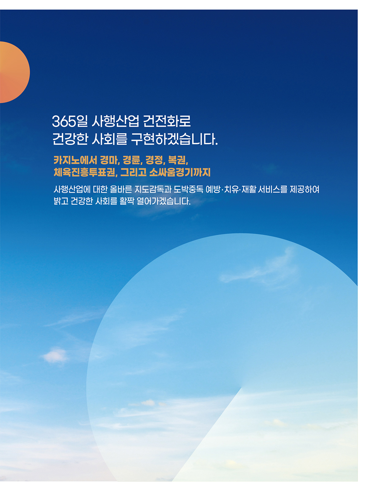 365일 사행산업 건전화로 건강한 사회를 구현하겠습니다. 카지노에서 경마, 경륜, 경정, 복권, 체육진흥투표권 그리고 소싸움경기까지 사행산업에 대한 올바른 지도감독과 도박중독 예방, 치유, 재활 서비스를 제공하여 밝고 건강한 사회를 활짝 열어가겠습니다.